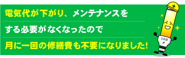 LEDに変更したので月々の電気代が下がり、メンテナンスをする必要がなくなったので月に一回の修繕費も不要になりました。
