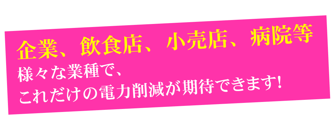 企業、飲食店、小売業、病院等。様々な業種で、これだけの電力削減が期待できます！