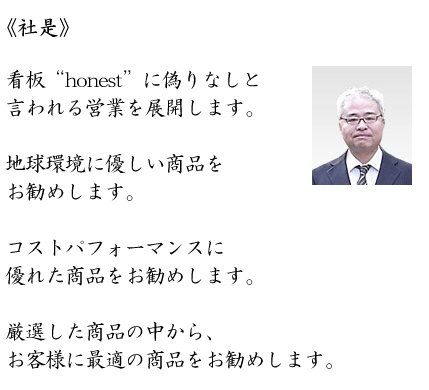 《社是》看板“honest”に偽りなしと言われる営業を展開します。地球環境に優しい商品をお勧めします。コストパフォーマンスに優れた商品をお勧めします。厳選した商品の中から、お客様に最適の商品をお勧めします。