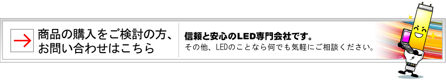 商品の購入をご検討の方、お問い合わせはこちら。信頼と安心のLED専門会社です。その他、LEDのことなら何でも気軽にご相談ください。