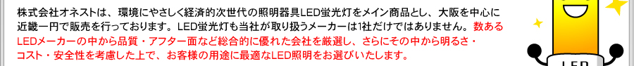 株式会社オネストは、環境にやさしく経済的次世代の照明器具LED蛍光灯をメイン商品とし、大阪を中心に近畿一円で販売を行っております。LED蛍光灯も当社が取り扱うメーカーは１社だけではありません。数あるLEDメーカーの中から品質・アフター面など総合的に優れた会社を厳選し、さらにその中から明るさ・コスト・安全性を考慮した上で、お客様の用途に最適なLED照明をお選びいたします。