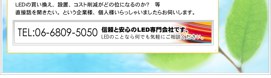 TEL:06-6809-5050。ＬＥＤの買い換え、設置、コスト削減がどの位になるのか？等、直接話を聞きたい。という企業様、個人様いらっしゃいましたらお伺いします。信頼と安心のLED専門会社です。LEDのことなら何でも気軽にご相談ください。