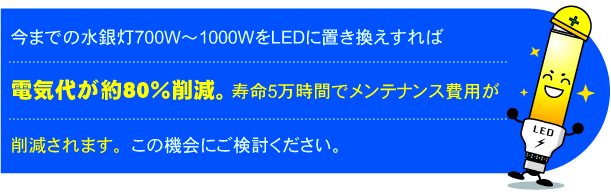 今までの水銀灯700W〜1000WをLEDに置き換えすれば電気代が約80％削減。寿命5万時間でメンテナンス費用が削減されます。この機会にご検討ください。