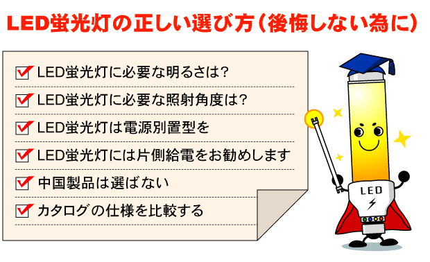 LED蛍光灯の正しい選び方（後悔しない為に）。LED蛍光灯に必要な明るさは？LED蛍光灯に必要な照射角度は？LED蛍光灯は電源別置型を。LED蛍光灯には片側給電をお勧めします。中国製品は選ばない □　カタログの仕様を比較する。